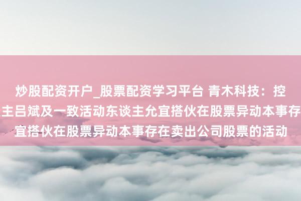 炒股配资开户_股票配资学习平台 青木科技：控股鼓舞、现实抵制东谈主吕斌及一致活动东谈主允宜搭伙在股票异动本事存在卖出公司股票的活动