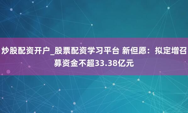 炒股配资开户_股票配资学习平台 新但愿：拟定增召募资金不超33.38亿元