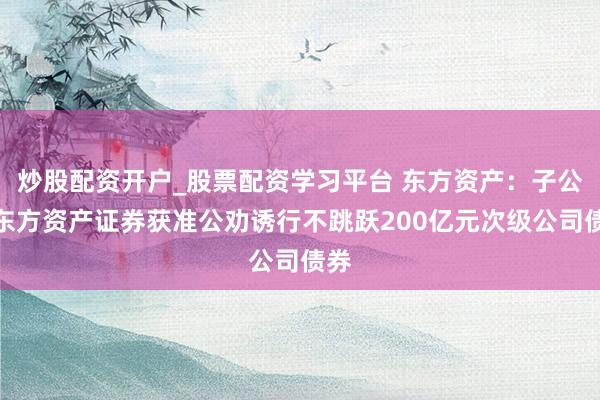 炒股配资开户_股票配资学习平台 东方资产：子公司东方资产证券获准公劝诱行不跳跃200亿元次级公司债券