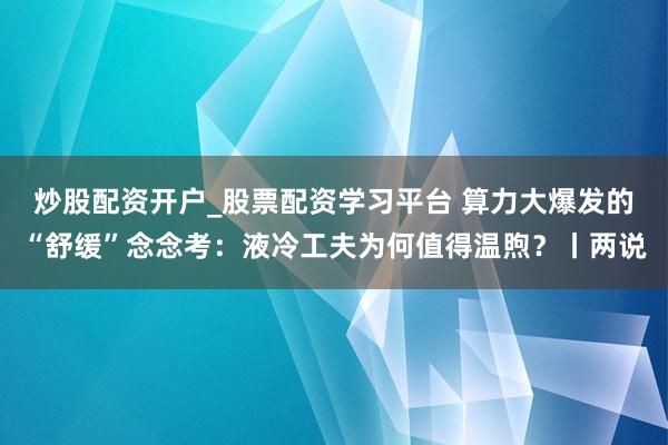 炒股配资开户_股票配资学习平台 算力大爆发的“舒缓”念念考：液冷工夫为何值得温煦？丨两说