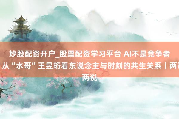 炒股配资开户_股票配资学习平台 AI不是竞争者：从“水哥”王昱珩看东说念主与时刻的共生关系丨两说