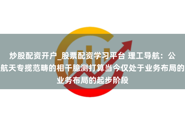 炒股配资开户_股票配资学习平台 理工导航：公司在交易航天专揽范畴的相干臆测打算当今仅处于业务布局的起步阶段