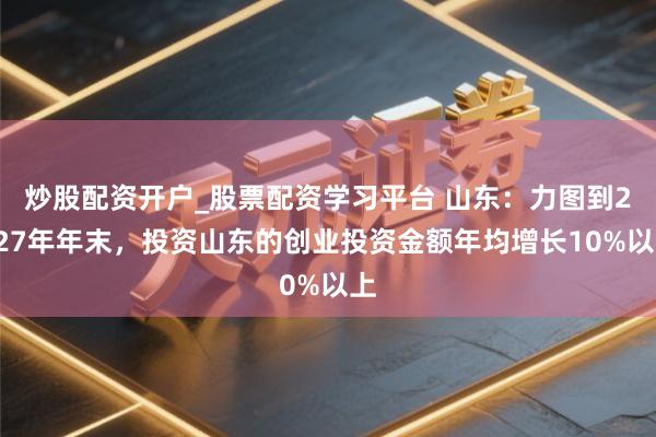 炒股配资开户_股票配资学习平台 山东：力图到2027年年末，投资山东的创业投资金额年均增长10%以上