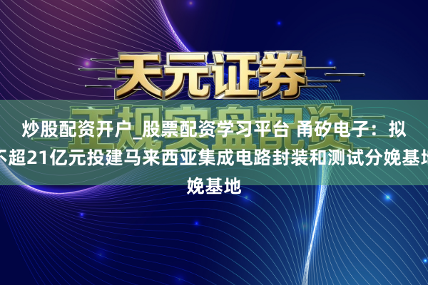 炒股配资开户_股票配资学习平台 甬矽电子：拟不超21亿元投建马来西亚集成电路封装和测试分娩基地