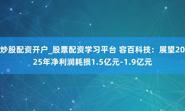 炒股配资开户_股票配资学习平台 容百科技：展望2025年净利润耗损1.5亿元-1.9亿元