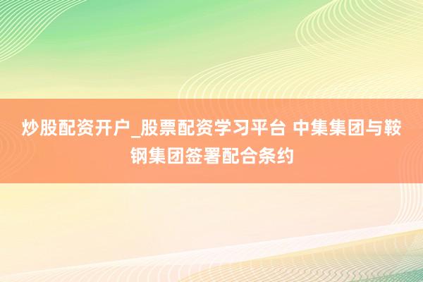炒股配资开户_股票配资学习平台 中集集团与鞍钢集团签署配合条约
