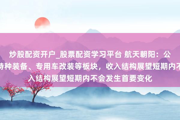 炒股配资开户_股票配资学习平台 航天朝阳：公司主买卖务触及特种装备、专用车改装等板块，收入结构展望短期内不会发生首要变化