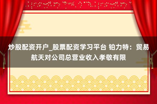 炒股配资开户_股票配资学习平台 铂力特：贸易航天对公司总营业收入孝敬有限