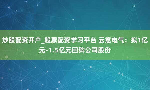 炒股配资开户_股票配资学习平台 云意电气：拟1亿元-1.5亿元回购公司股份