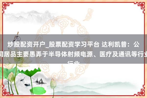 炒股配资开户_股票配资学习平台 达利凯普：公司居品主要愚弄于半导体射频电源、医疗及通讯等行业