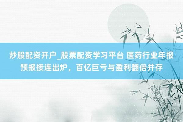 炒股配资开户_股票配资学习平台 医药行业年报预报接连出炉，百亿巨亏与盈利翻倍并存